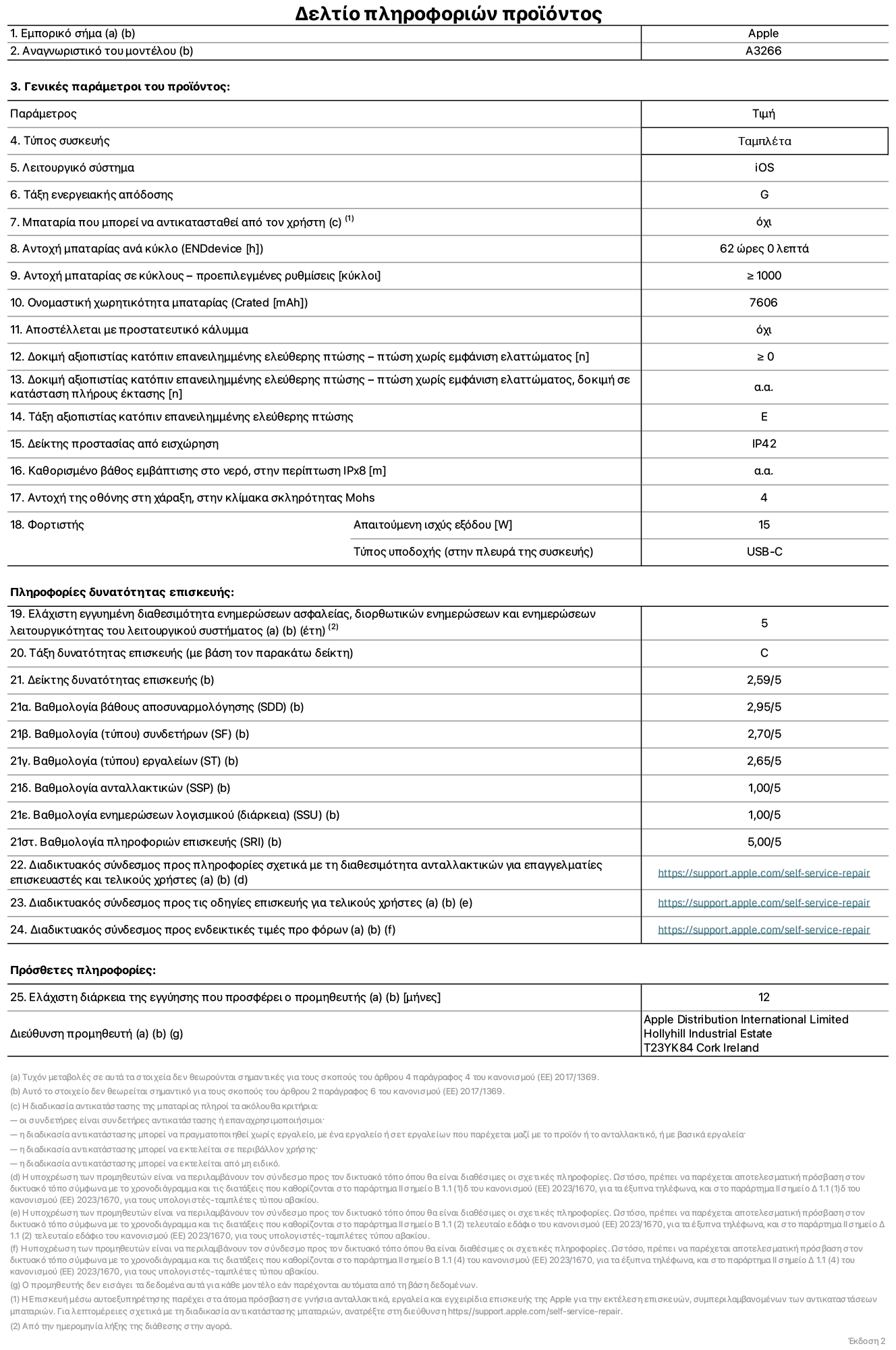 Φύλλο πληροφοριών προϊόντος για το iPad Air Wi-Fi 11 ιντσών. Μοντέλο A3266. Παρέχεται από την Apple UK Ltd, 100 New Bridge Street, London EC4V 6JA. Τύπος συσκευής: τάμπλετ. Λειτουργικό σύστημα: iOS. Τάξη ενεργειακής απόδοσης για τυπικό δυναμικό εύρος: G. Αντοχή μπαταρίας: 62 ώρες. Αντοχή μπαταρίας σε κύκλους: ≥ 1000. Αξιολόγηση χωρητικότητας μπαταρίας: 7606 mAh. Δοκιμή αξιοπιστίας κατόπιν επανειλημμένης ελεύθερης πτώσης, πτώσεις χωρίς βλάβη: ≥ 0. Τάξη αξιοπιστίας κατόπιν επανειλημμένης ελεύθερης πτώσης: E. Αξιολόγηση προστασίας από εισχώρηση: IP42. Ανθεκτικότητα οθόνης στις γρατζουνιές στην κλίμακα σκληρότητας Mohs: 4. Απαιτούμενη ισχύς εξόδου φορτιστή: 15 W. Τύπος υποδοχής ηλεκτρικού ρεύματος φορτιστή: USB-C. Ελάχιστη εγγυημένη διαθεσιμότητα ενημερώσεων ασφαλείας, διορθωτικών ενημερώσεων και ενημερώσεων λειτουργικότητας λειτουργικού συστήματος: 5 έτη. Τάξη επιδιορθωσιμότητας: C. Δείκτης επιδιορθωσιμότητας: 2,59/5. Βαθμολογία βάθους αποσυναρμολόγησης: 2,95/5. Βαθμολογία (τύπου) συνδετήρων: 2,70/5. Βαθμολογία εργαλείων: 2,65/5. Βαθμολογία ανταλλακτικών: 1,00/5. Βαθμολογία ενημερώσεων λογισμικού: 1,00/5. Βαθμολογία πληροφοριών επιδιόρθωσης: 5,00/5. Διαδικτυακός σύνδεσμος με πληροφορίες για τη διαθεσιμότητα ανταλλακτικών για επαγγελματίες τεχνικούς και τελικούς χρήστες: https://support.apple.com/self-service-repair. Διαδικτυακός σύνδεσμος με πληροφορίες επιδιόρθωσης για τελικούς χρήστες: https://support.apple.com/self-service-repair. Διαδικτυακός σύνδεσμος με ενδεικτικές τιμές προ φόρου: https://support.apple.com/self-service-repair. Προσφέρεται 12μηνη γενική εγγύηση.
