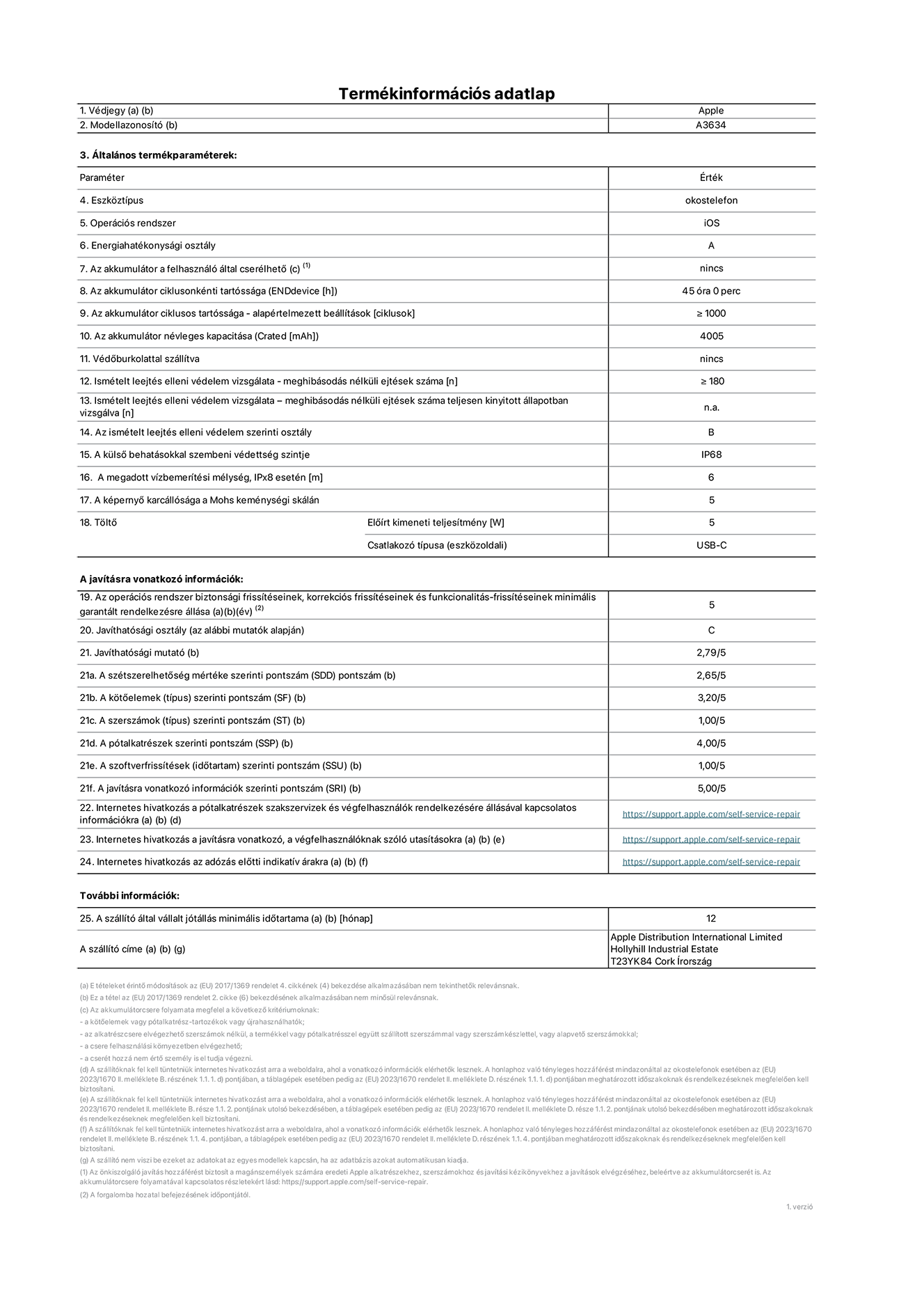 Az iPhone 17e A3634‑es modell termékinformációs adatlapja. Szállító: Apple Distribution International Limited, Hollyhill Industrial Estate. Cork, Írország, T23 YK84. Eszköztípus: okostelefon. Operációs rendszer: iOS. Energiahatékonysági osztály: A. Az akkumulátor a felhasználó által cserélhető: nem. Az akkumulátor ciklusonkénti tartóssága: 45 óra. Az akkumulátor ciklusszámban kifejezett tartóssága – alapértelmezett beállítások: ≥ 1000. Az akkumulátor névleges kapacitása: 4005 milliamperóra. Védőburkolattal szállítva: nem. Ismételt leejtés elleni védelem vizsgálata – meghibásodás nélküli ejtések száma: ≥ 180. Ismételt leejtés elleni védelem vizsgálata – meghibásodás nélküli ejtések száma teljesen kinyitott állapotban vizsgálva: nem vonatkozik erre a modellre. Az ismételt leejtés elleni védelem szerinti osztály: B. A külső behatásokkal szembeni védettség szintje: IP68. A megadott vízbemerítési mélység IPx8 esetén: 6 méter. A képernyő karcállósága a Mohs keménységi skálán: 5. Töltő előírt kimeneti teljesítménye: 5 watt. Csatlakozó típusa (eszközoldali): USB-C. Az operációs rendszer biztonsági frissítéseinek, korrekciós frissítéseinek és funkcionalitás-frissítéseinek minimális garantált rendelkezésre állása: 5 év. Javíthatósági osztály: C. Javíthatósági mutató: 2.79/5. A szétszerelhetőség mértéke szerinti pontszám (SDD): 2,65/5. A kötőelemek szerinti pontszám: 3,20/5. A szerszámok szerinti pontszám: 1,00/5. A pótalkatrészek szerinti pontszám: 4,00/5. A szoftverfrissítések szerinti pontszám: 1/5. A javításra vonatkozó információk szerinti pontszám: 5/5. Internetes hivatkozás a pótalkatrészek szakszervizek és végfelhasználók rendelkezésére állásával kapcsolatos információkra: https://support.apple.com/self-service-repair. Internetes hivatkozás a javításra vonatkozó, a végfelhasználóknak szóló utasításokra: https://support.apple.com/self-service-repair. Internetes hivatkozás az adózás előtti indikatív árakra: https://support.apple.com/self-service-repair. 12 hónapos általános jótállás.